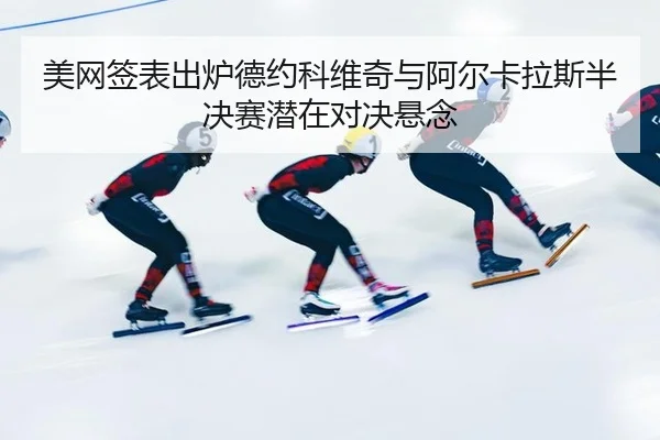 美网签表出炉德约科维奇与阿尔卡拉斯半决赛潜在对决悬念